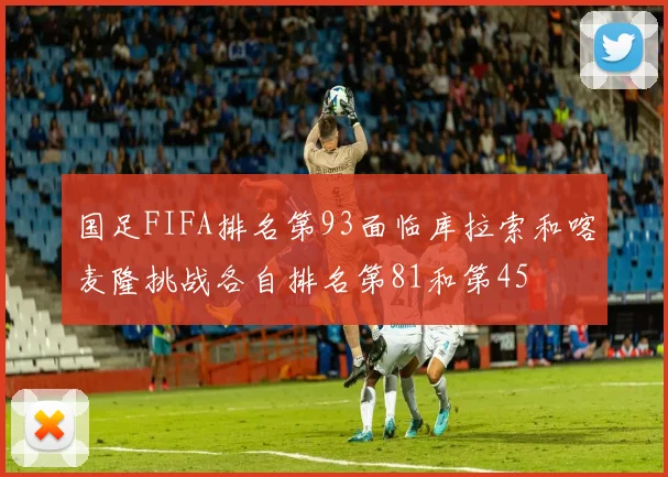 国足FIFA排名第93面临库拉索和喀麦隆挑战各自排名第81和第45