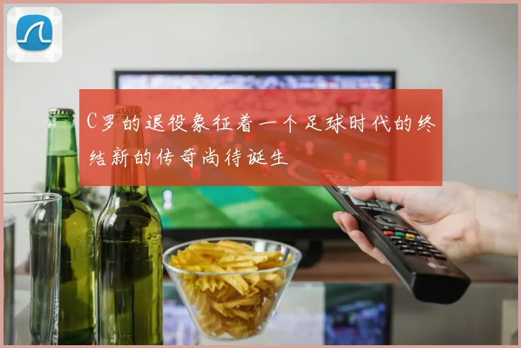 C罗的退役象征着一个足球时代的终结新的传奇尚待诞生