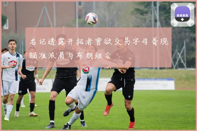 名记透露开拓者曾欲交易字母哥现瞄准浓眉与布朗组合
