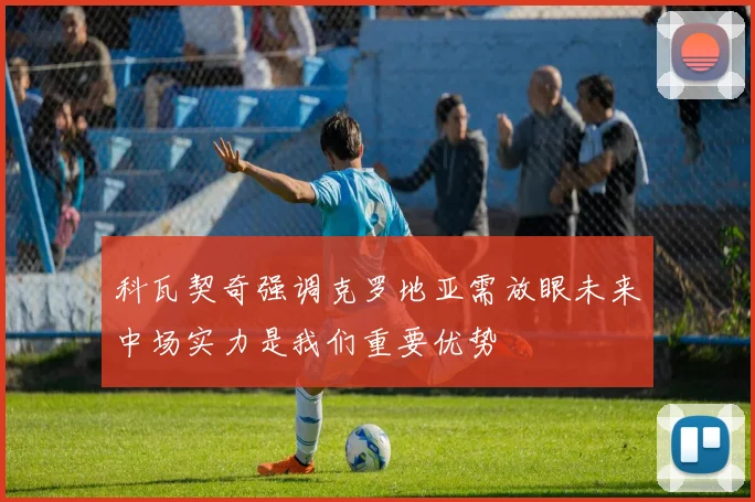 科瓦契奇强调克罗地亚需放眼未来中场实力是我们重要优势