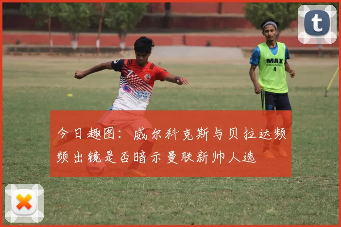 今日趣图：威尔科克斯与贝拉达频频出镜是否暗示曼联新帅人选