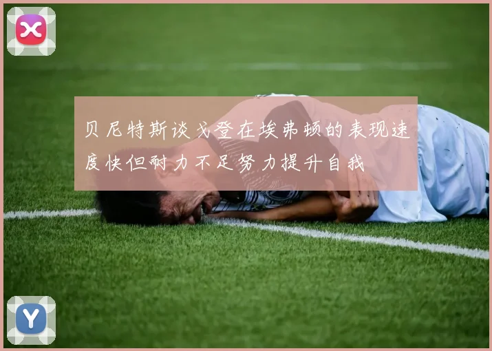 贝尼特斯谈戈登在埃弗顿的表现速度快但耐力不足努力提升自我