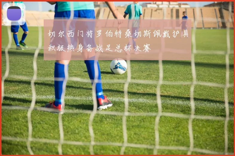 切尔西门将罗伯特桑切斯佩戴护具积极热身备战足总杯决赛