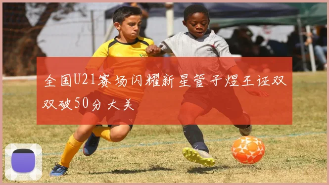 全国U21赛场闪耀新星管子煜王证双双破50分大关