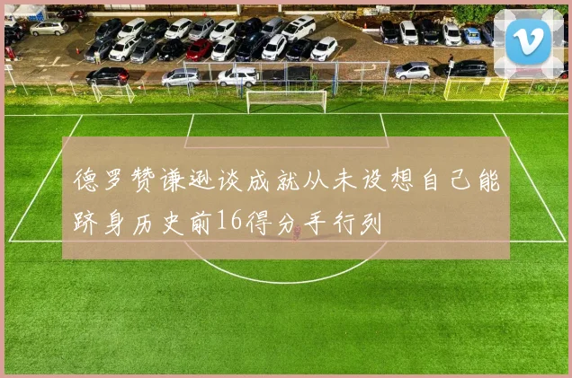 德罗赞谦逊谈成就从未设想自己能跻身历史前16得分手行列
