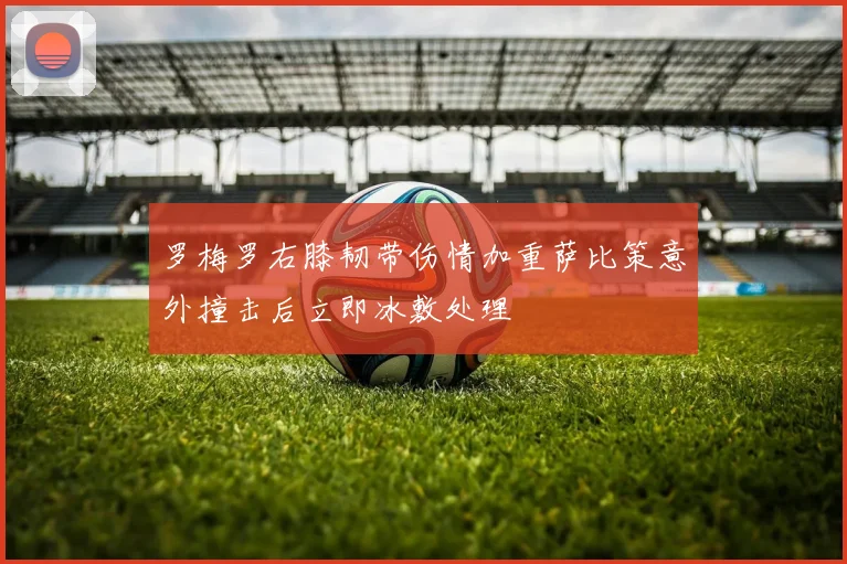 罗梅罗右膝韧带伤情加重萨比策意外撞击后立即冰敷处理