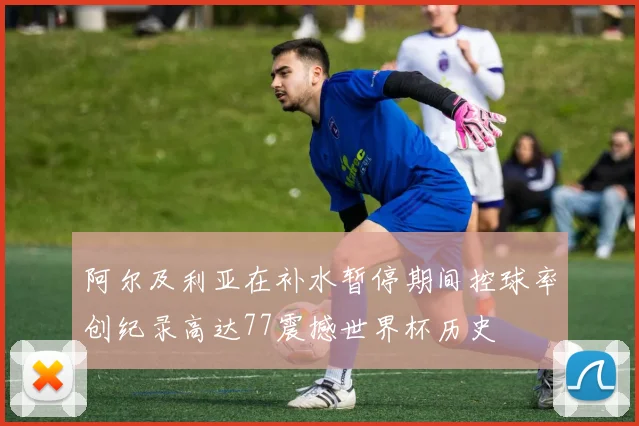 阿尔及利亚在补水暂停期间控球率创纪录高达77震撼世界杯历史