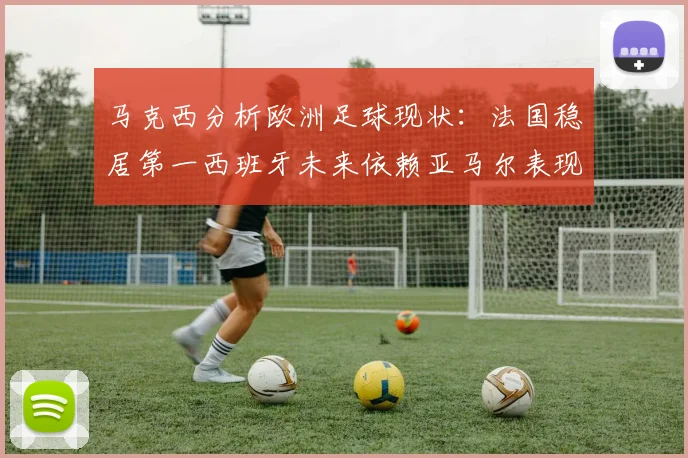 马克西分析欧洲足球现状：法国稳居第一西班牙未来依赖亚马尔表现
