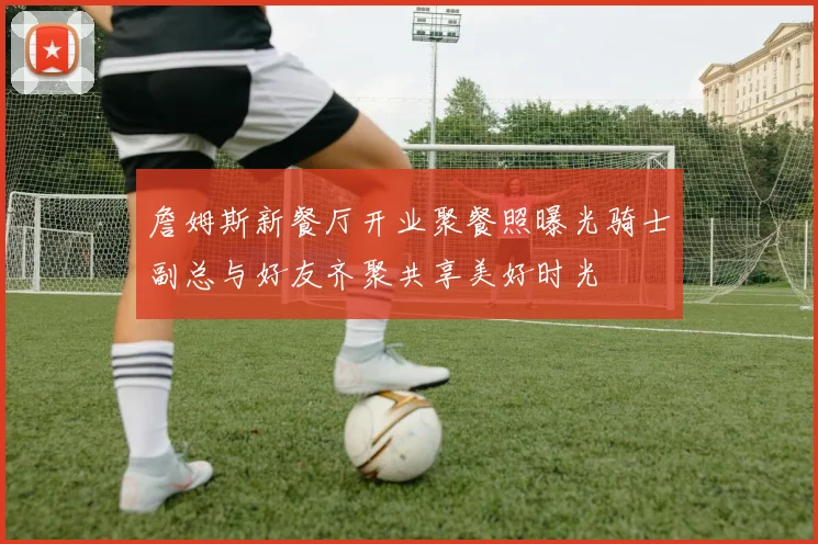 詹姆斯新餐厅开业聚餐照曝光骑士副总与好友齐聚共享美好时光