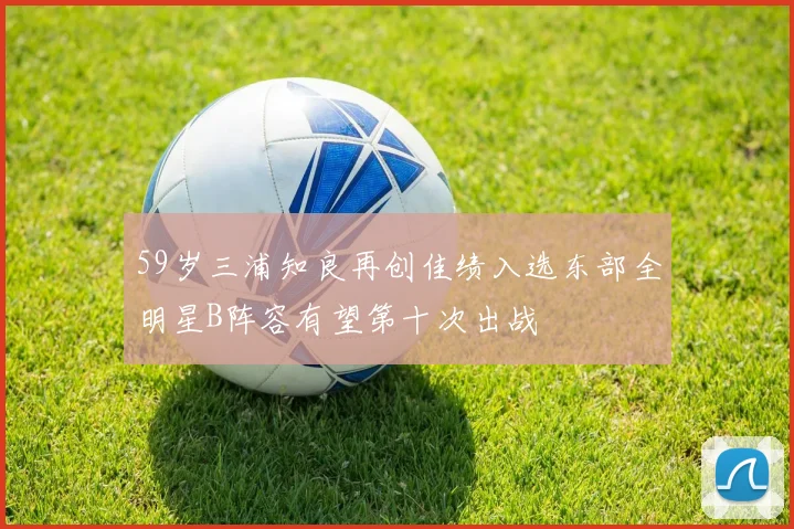 59岁三浦知良再创佳绩入选东部全明星B阵容有望第十次出战